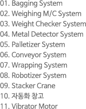 1. Bagging System 2. Weighing M/C System 3. Weight Checker System 4. Metal Detector System 5. Palletizer System 6. Conveyor System 7. Wrapping System 8. Robotizer System 9. Stacker Crane 10. 자동화 창고 11. Vibrator Motor